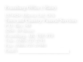 Evansburg Office ( Main)

1374424 Alberta Ltd. O/A
Town and Country Funeral Services
P.O. Box 148
5204- 50 Street
Evansburg, AB, T0E 0T0
Tele: (780)-727-2791
Fax: (780)-727-27981
Email: info@townandcountryfs.ca