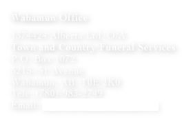 Wabamun Office 

1374424 Alberta Ltd. O/A
Town and Country Funeral Services
P.O. Box 1072
5215- 51 Avenue 
Wabamun, AB, T0E 2K0
Tele: (780)-983-2749
Email: info@townandcountryfs.ca
